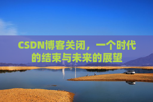 CSDN博客关闭，一个时代的结束与未来的展望